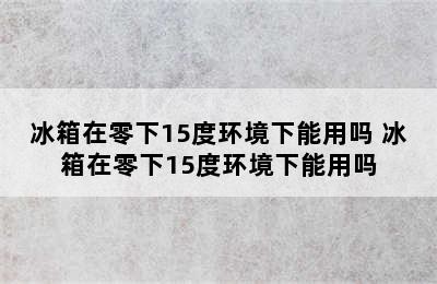 冰箱在零下15度环境下能用吗 冰箱在零下15度环境下能用吗